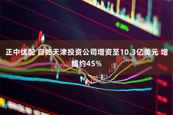 正中优配 自如天津投资公司增资至10.3亿美元 增幅约45%