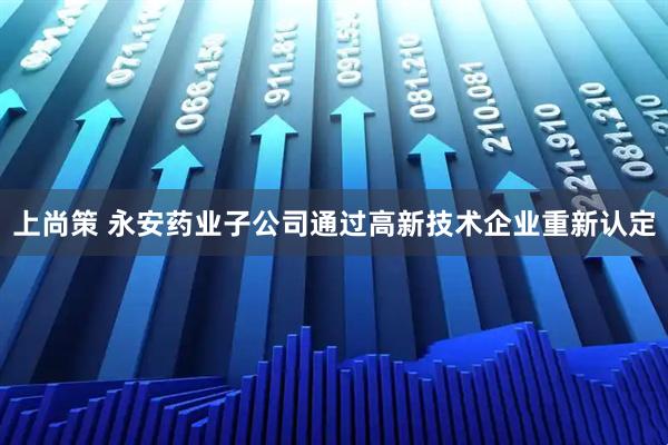 上尚策 永安药业子公司通过高新技术企业重新认定