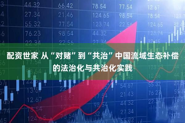 配资世家 从“对赌”到“共治”中国流域生态补偿的法治化与共治化实践