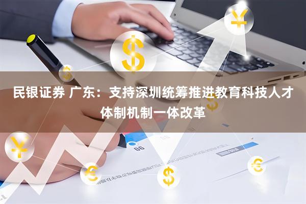 民银证券 广东：支持深圳统筹推进教育科技人才体制机制一体改革