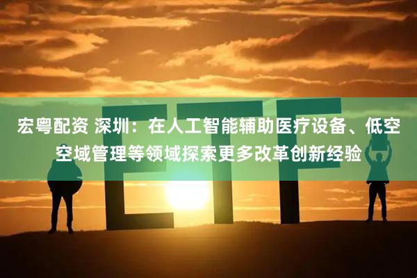 宏粤配资 深圳：在人工智能辅助医疗设备、低空空域管理等领域探索更多改革创新经验