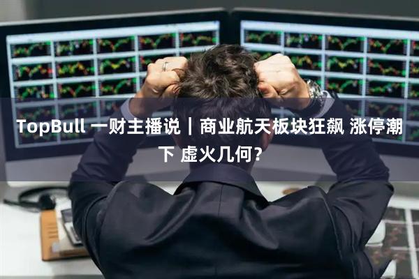 TopBull 一财主播说｜商业航天板块狂飙 涨停潮下 虚火几何？