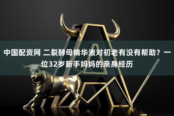 中国配资网 二裂酵母精华液对初老有没有帮助？一位32岁新手妈妈的亲身经历